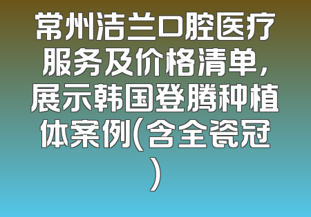 常州洁兰口腔医疗服务及价格清单，展示韩国登腾种植体案例（含全瓷冠）