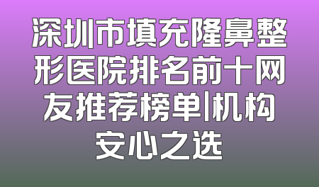 深圳市填充隆鼻整形医院排名前十网友推荐榜单｜机构安心之选