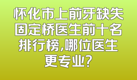 怀化市上前牙缺失固定桥医生前十名排行榜，哪位医生更专业？