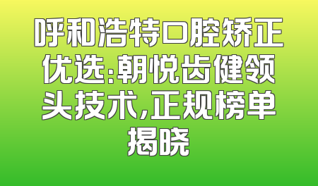 呼和浩特口腔矫正优选：朝悦齿健领头技术，正规榜单揭晓