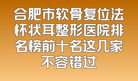 合肥市软骨复位法杯状耳整形医院排名榜前十名这几家不容错过