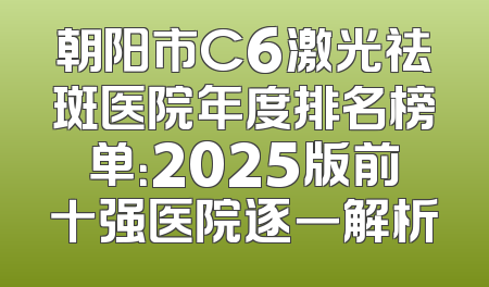 朝阳市C6激光祛斑医院年度排名榜单：2025版前十强医院逐一解析