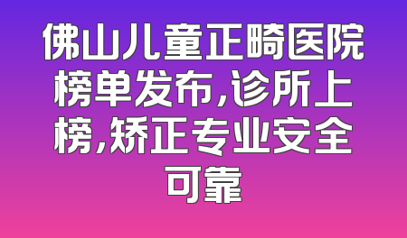 佛山儿童正畸医院榜单发布，诊所上榜，矫正专业安全可靠