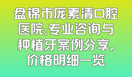 盘锦市庞素清口腔医院：专业咨询与种植牙案例分享，价格明细一览