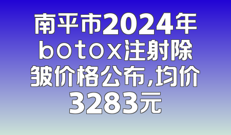 南平市2024年botox注射除皱价格公布，均价3283元