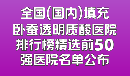 全国（国内）填充卧蚕透明质酸医院排行榜精选前50强医院名单公布