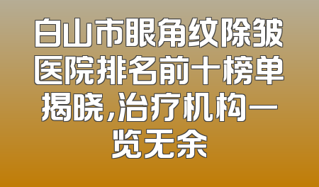 白山市眼角纹除皱医院排名前十榜单揭晓，治疗机构一览无余