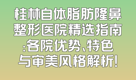 桂林自体脂肪隆鼻整形医院精选指南：各院优势、特色与审美风格解析！