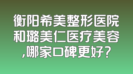衡阳希美整形医院和璐美仁医疗美容，哪家口碑更好？