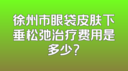 徐州市眼袋皮肤下垂松弛治疗费用是多少？