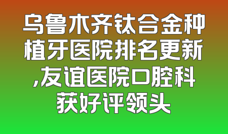 乌鲁木齐钛合金种植牙医院排名更新，友谊医院口腔科获好评领头