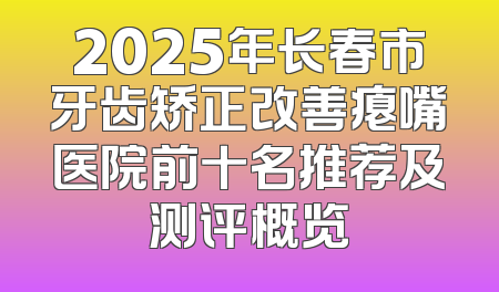 2025年长春市牙齿矫正改善瘪嘴医院前十名推荐及测评概览