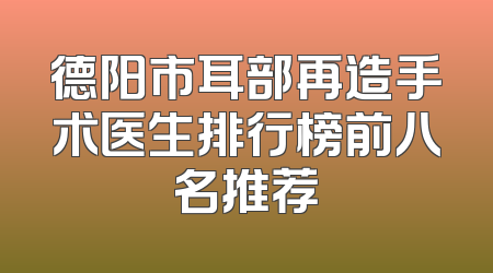 德阳市耳部再造手术医生排行榜前八名推荐