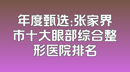 年度甄选：张家界市十大眼部综合整形医院排名