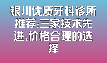 银川优质牙科诊所推荐：三家技术先进、价格合理的选择