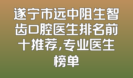 遂宁市远中阻生智齿口腔医生排名前十推荐，专业医生榜单