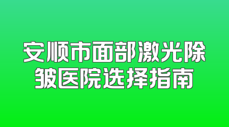 安顺市面部激光除皱医院选择指南