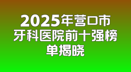 2025年营口市牙科医院前十强榜单揭晓