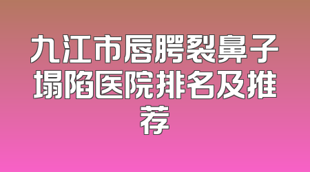 九江市唇腭裂鼻子塌陷医院排名及推荐