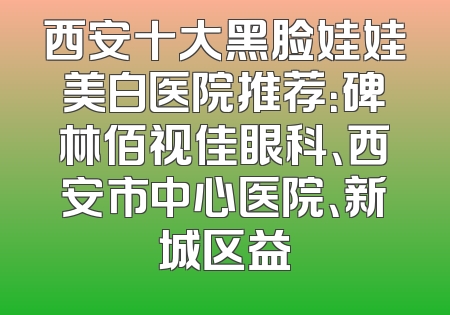 西安十大黑脸娃娃美白医院推荐：碑林佰视佳眼科、西安市中心医院、新城区益