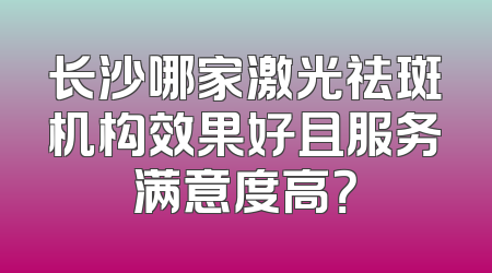 长沙哪家激光祛斑机构效果好且服务满意度高？