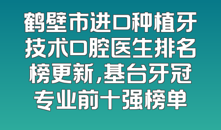 鹤壁市进口种植牙技术口腔医生排名榜更新，基台牙冠专业前十强榜单