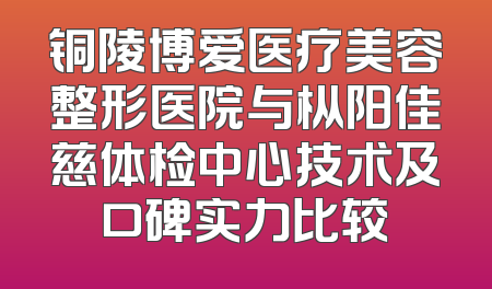 铜陵博爱医疗美容整形医院与枞阳佳慈体检中心技术及口碑实力比较