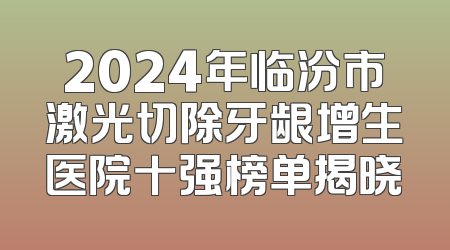 2024年临汾市激光切除牙龈增生医院十强榜单揭晓