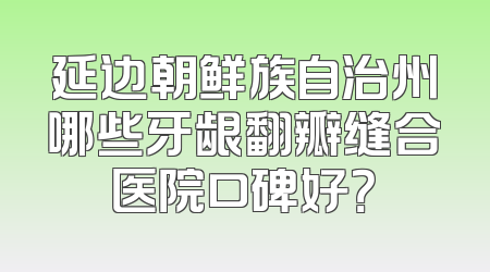 延边朝鲜族自治州哪些牙龈翻瓣缝合医院口碑好？