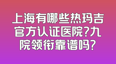 上海有哪些热玛吉官方认证医院？九院领衔靠谱吗？