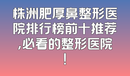 株洲肥厚鼻整形医院排行榜前十推荐，必看的整形医院！