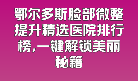鄂尔多斯脸部微整提升精选医院排行榜，一键解锁美丽秘籍
