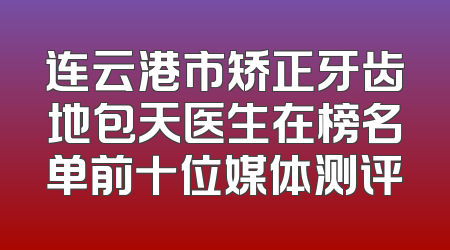 连云港市矫正牙齿地包天医生在榜名单前十位媒体测评
