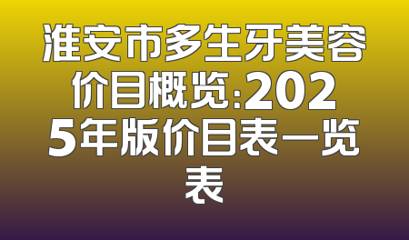 淮安市多生牙美容价目概览：2025年版价目表一览表