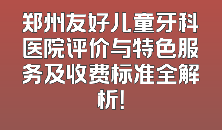 郑州友好儿童牙科医院评价与特色服务及收费标准全解析！