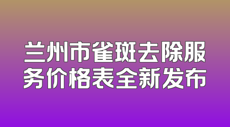 兰州市雀斑去除服务价格表全新发布