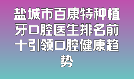 盐城市百康特种植牙口腔医生排名前十引领口腔健康趋势