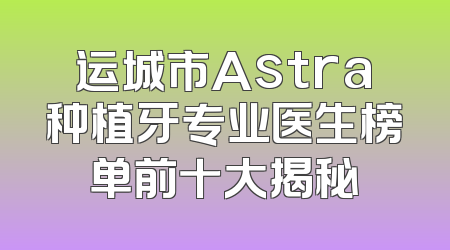 运城市Astra种植牙专业医生榜单前十大揭秘