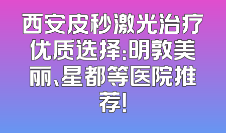西安皮秒激光治疗优质选择：明敦美丽、星都等医院推荐！