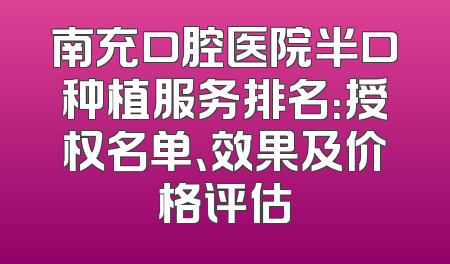南充口腔医院半口种植服务排名：授权名单、效果及价格评估