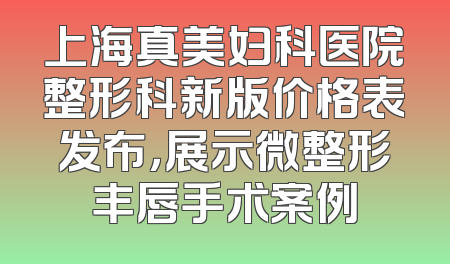 上海真美妇科医院整形科新版价格表发布，展示微整形丰唇手术案例
