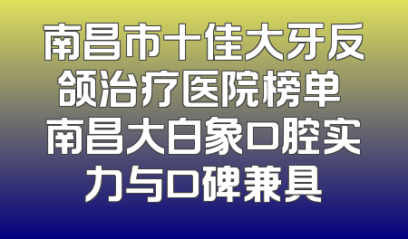 南昌市十佳大牙反颌治疗医院榜单 南昌大白象口腔实力与口碑兼具