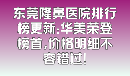 东莞隆鼻医院排行榜更新：华美荣登榜首，价格明细不容错过！