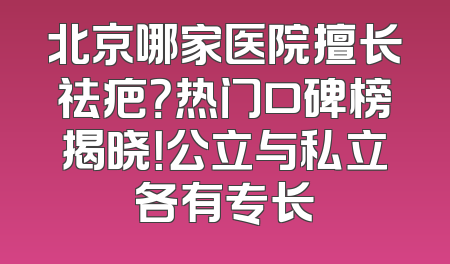 北京哪家医院擅长祛疤？热门口碑榜揭晓！公立与私立各有专长