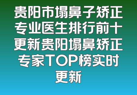 贵阳市塌鼻子矫正专业医生排行前十更新贵阳塌鼻矫正专家TOP榜实时更新