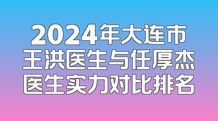 2024年大连市王洪医生与任厚杰医生实力对比排名