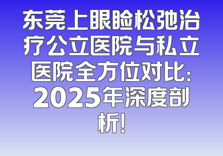 东莞上眼睑松弛治疗公立医院与私立医院全方位对比：2025年深度剖析！
