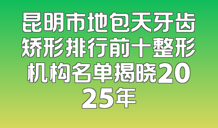 昆明市地包天牙齿矫形排行前十整形机构名单揭晓2025年