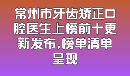 常州市牙齿矫正口腔医生上榜前十更新发布，榜单清单呈现