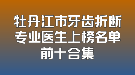牡丹江市牙齿折断专业医生上榜名单前十合集